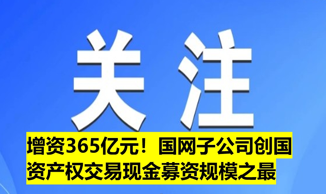增資365億元！國網子公司創(chuàng)國資產權交易現(xiàn)金募資規(guī)模之最